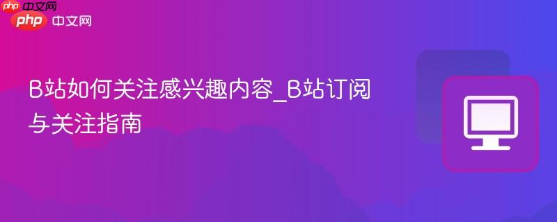 b站如何关注感兴趣内容_b站订阅与关注指南