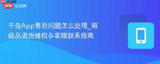 千岛App售后问题怎么处理_瑕疵品退货维权与客服联系指南