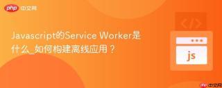 javascript的service worker是什么_如何构建离线应用？