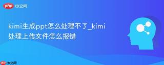 kimi生成ppt怎么处理不了_kimi处理上传文件怎么报错