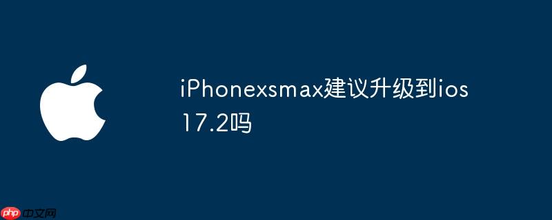 iPhonexsmax建议升级到ios 17.2吗