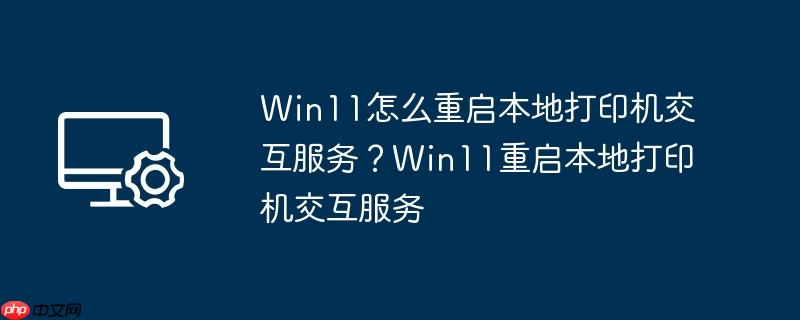 Win11怎么重启本地打印机交互服务？Win11重启本地打印机交互服务