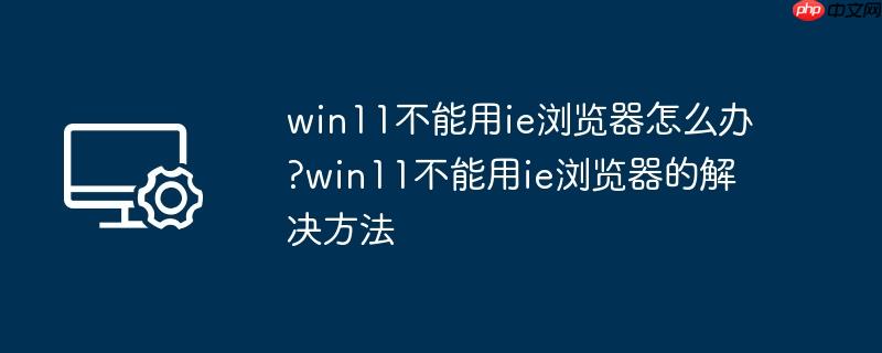 win11不能用ie浏览器怎么办?win11不能用ie浏览器的解决方法