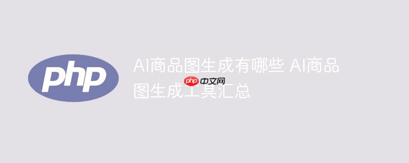 ai商品图生成有哪些 ai商品图生成工具汇总