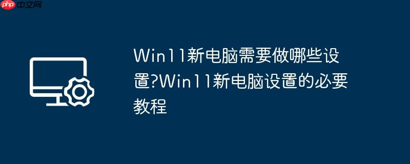 Win11新电脑需要做哪些设置?Win11新电脑设置的必要教程