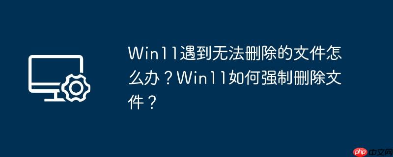 win11遇到无法删除的文件怎么办？win11如何强制删除文件？