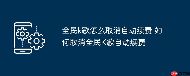 全民k歌怎么取消自动续费 如何取消全民K歌自动续费