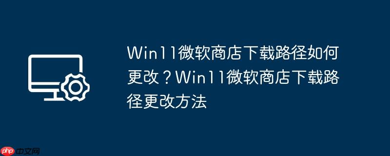 Win11微软商店下载路径如何更改?Win11微软商店下载路径更改方法