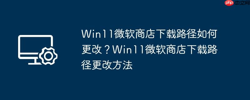 win11微软商店下载路径如何更改？win11微软商店下载路径更改方法