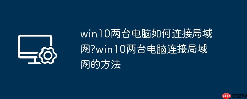 win10两台电脑如何连接局域网?win10两台电脑连接局域网的方法