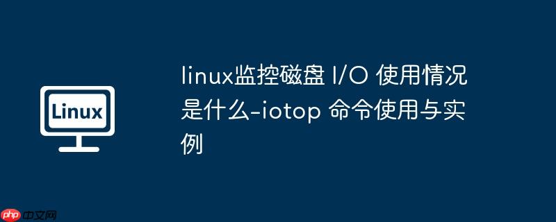 linux监控磁盘 I/O 使用情况是什么-iotop 命令使用与实例