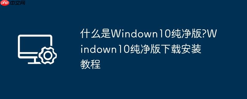 什么是windown10纯净版?windown10纯净版下载安装教程