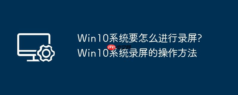 win10系统要怎么进行录屏?win10系统录屏的操作方法