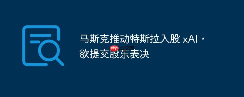 马斯克推动特斯拉入股 xai,欲提交股东表决