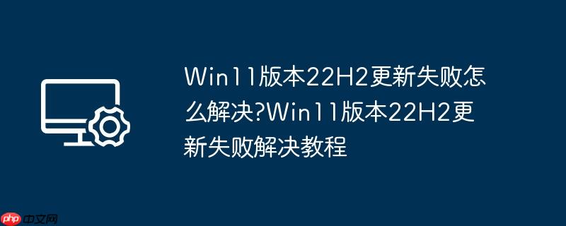 win11版本22h2更新失败怎么解决?win11版本22h2更新失败解决教程