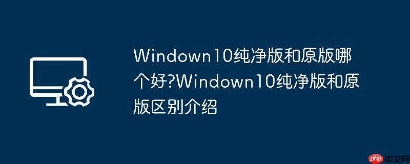 Windown10纯净版和原版哪个好?Windown10纯净版和原版区别介绍