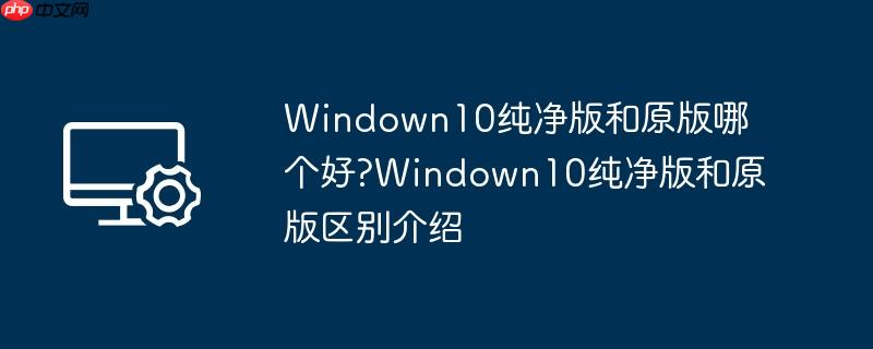 windown10纯净版和原版哪个好?windown10纯净版和原版区别介绍