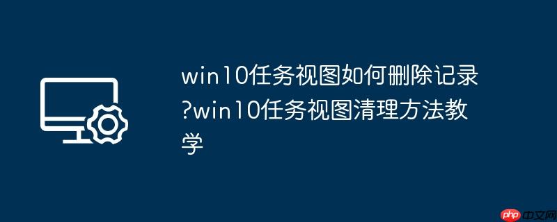 win10任务视图如何删除记录?win10任务视图清理方法教学
