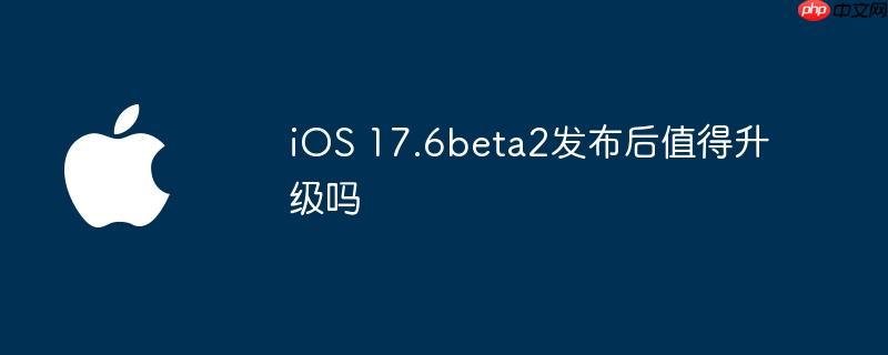 ios 17.6beta2发布后值得升级吗