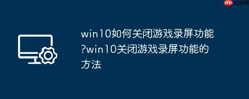 win10如何关闭游戏录屏功能?win10关闭游戏录屏功能的方法
