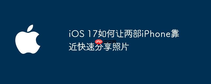 iOS 17如何让两部iPhone靠近快速分享照片