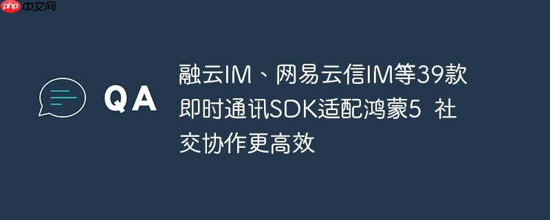 融云IM、网易云信IM等39款即时通讯SDK适配鸿蒙5  社交协作更高效