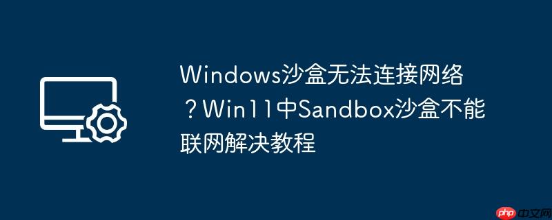 windows沙盒无法连接网络?win11中sandbox沙盒不能联网解决教程