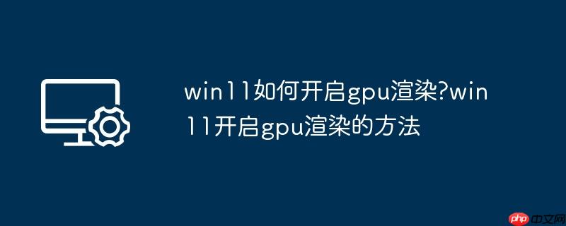 win11如何开启gpu渲染?win11开启gpu渲染的方法