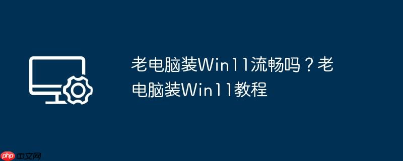 老电脑装Win11流畅吗?老电脑装Win11教程