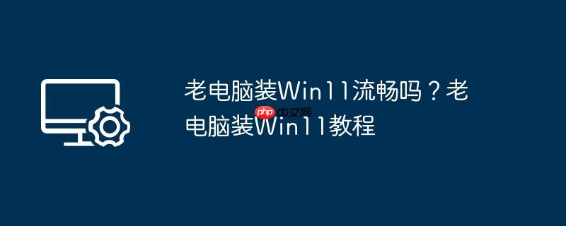 老电脑装win11流畅吗?老电脑装win11教程
