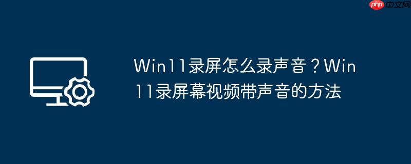 Win11录屏怎么录声音?Win11录屏幕视频带声音的方法