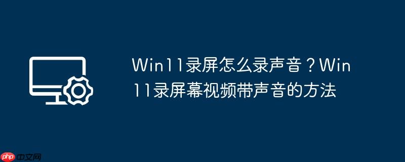 win11录屏怎么录声音?win11录屏幕视频带声音的方法