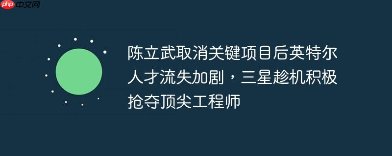 陈立武取消关键项目后英特尔人才流失加剧,三星趁机积极抢夺顶尖工程师