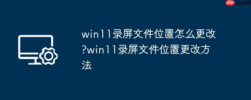 win11录屏文件位置怎么更改?win11录屏文件位置更改方法