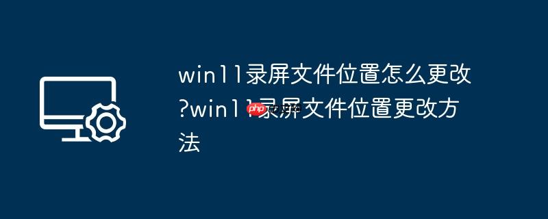 win11录屏文件位置怎么更改?win11录屏文件位置更改方法