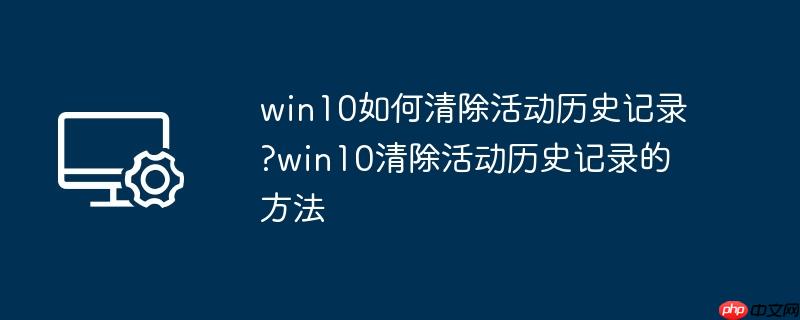 win10如何清除活动历史记录?win10清除活动历史记录的方法
