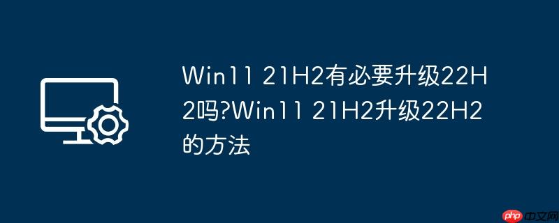 Win11 21H2有必要升级22H2吗?Win11 21H2升级22H2的方法