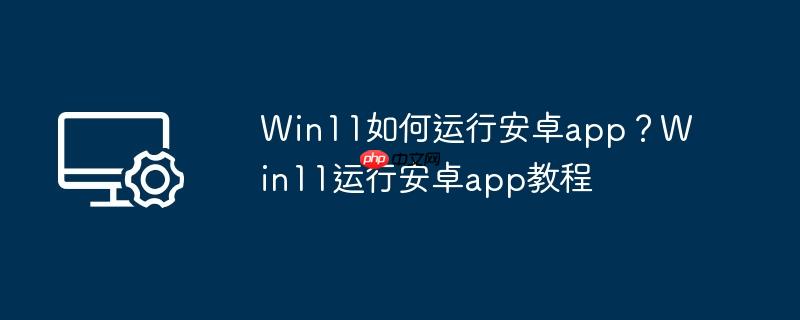 Win11如何运行安卓app?Win11运行安卓app教程