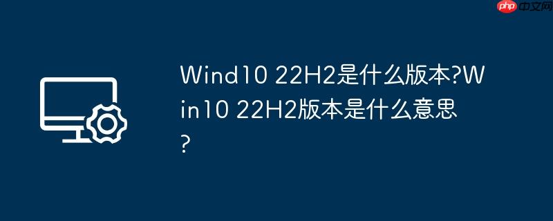 wind10 22h2是什么版本?win10 22h2版本是什么意思?