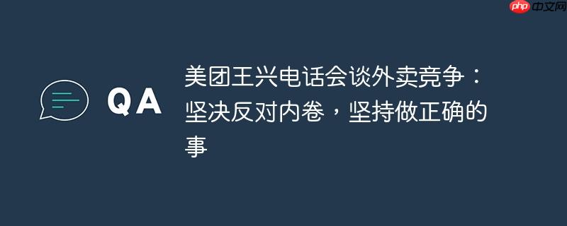 美团王兴电话会谈外卖竞争：坚决反对内卷，坚持做正确的事