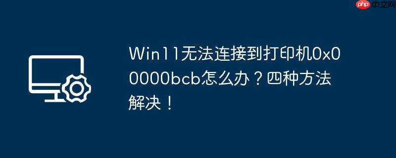 Win11无法连接到打印机0x00000bcb怎么办?四种方法解决!