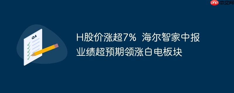 H股价涨超7%  海尔智家中报业绩超预期领涨白电板块