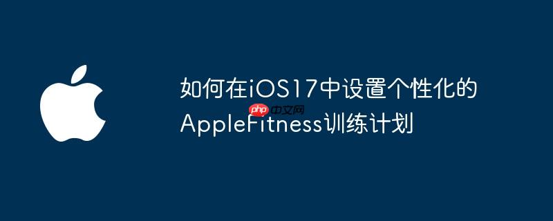 如何在iOS17中设置个性化的AppleFitness训练计划