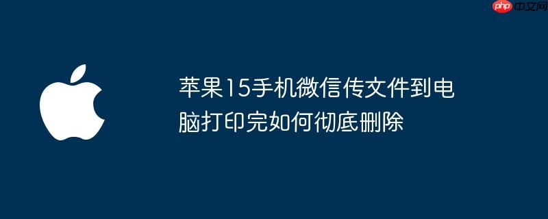 苹果15手机微信传文件到电脑打印完如何彻底删除
