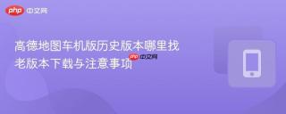 高德地图车机版历史版本哪里找 老版本下载与注意事项