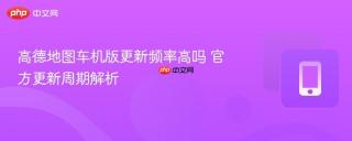 高德地图车机版更新频率高吗 官方更新周期解析