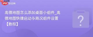 高德地图怎么添加桌面小组件_高德地图快捷启动与路况组件设置【教程】