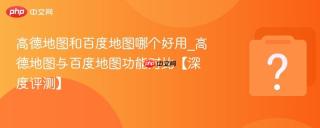 高德地图和百度地图哪个好用_高德地图与百度地图功能对比【深度评测】