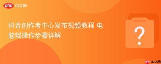 抖音创作者中心发布视频教程 电脑端操作步骤详解