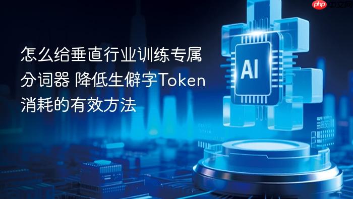 怎么给垂直行业训练专属分词器 降低生僻字token消耗的有效方法